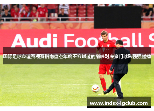 国际足球友谊赛观赛指南盘点年度不容错过的巅峰对决豪门球队强强碰撞